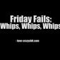 Friday Fails: Whips, Whips, Whips